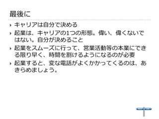 最後に
   キャリアは自分で決める
   起業は、キャリアの1つの形態。偉い、偉くないで
    はない。自分が決めること
   起業をスムーズに行って、営業活動等の本業にでき
    る限り早く、時間を割けるようになるのが必要
   起業すると、変な電話がよくかかってくるのは、あ
    きらめましょう。
 