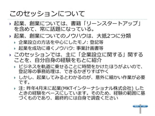 このセッションについて
   起業、創業については、書籍「リーンスタートアップ」
    を含めて、常に話題になっている。
   起業、創業についてのノウハウは、大抵2つに分類
       企業設立の方法を中心にしたモノ: 登記等
       起業を成功に導くノウハウ: 事業計画書等
   このセッションでは、主に「企業設立に関する」関する
    ことを、自分自身の経験をもとに紹介
       ビジネスを軌道に乗せることに時間をかけたほうがよいので、
        登記等の事務処理は、できるかぎりすばやく
       しかし、起業してみるとわかるのが、意外に細かい作業が必要
        です。
       注: 昨年4月末に起業(MKTインターナショナル株式会社) した
        ときの経験をベースにしています。そのため、経験の範囲に基
        づくものであり、最終的には自身で調査ください
 