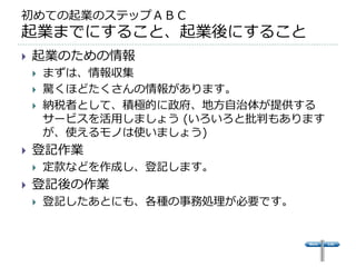 初めての起業のステップＡＢＣ
起業までにすること、起業後にすること
   起業のための情報
       まずは、情報収集
       驚くほどたくさんの情報があります。
       納税者として、積極的に政府、地方自治体が提供する
        サービスを活用しましょう (いろいろと批判もあります
        が、使えるモノは使いましょう)
   登記作業
       定款などを作成し、登記します。
   登記後の作業
       登記したあとにも、各種の事務処理が必要です。
 