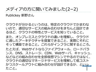 メディアの⽅方に聞いてみました(2­−2) 
 
Publickey 新野さん 
 
クラウドが分かるというのは、特定のクラウドでかまわな 
いので、適切切なサービスの組み合わせをきちんと設計でき 
るほど、クラウドの特性とサービスを知っていること。 
また、オンプレミスとクラウドの違いを理理解し、クラウド 
に適したアーキテクチャを提案できること、実際にそれに 
そって構築できること。これらがインフラに関するところ。 
たとえば、Webサイトならファイアウォール、ロードバラ 
ンス、DNS、ストレージ、CDN、Webサーバ、キャッシュ、 
などなどの組み合わせを全部仮想マシンでやるのではなく、 
クラウドの適切切なマネージドサービスを理理解して低コスト 
かつスケールアウトに組み合わせが設計できるか、といっ 
たこと。 
 