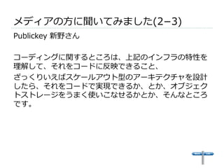 メディアの⽅方に聞いてみました(2­−3) 
 
Publickey 新野さん 
 
コーディングに関するところは、上記のインフラの特性を 
理理解して、それをコードに反映できること、 
ざっくりいえばスケールアウト型のアーキテクチャを設計 
したら、それをコードで実現できるか、とか、オブジェク 
トストレージをうまく使いこなせるかとか、そんなところ 
です。 
 
 