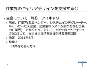 IT業界のキャリアデザインを⽀支援する会 
} 当会について 略略称 アイキャリ 
} 現在、IT業界(製品ベンダー、システムインテグレーター、 
ネットサービス企業、企業情報システム部⾨門を含む広義 
のIT業界) で働く⽅方々に対して、⾃自分のキャリア(⽣生き 
⽅方)に対して、さまざまな情報を提供する任意団体 
} 発⾜足 2011年年3⽉月 
} 発起⼈人 
} IT業界で働く⽅方々 
 
2 
 