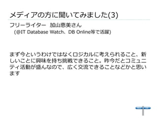 メディアの⽅方に聞いてみました(3) 
フリーライター 加⼭山恵美さん 
(@IT Database Watch、DB Online等で活躍)  
 
まず今というわけではなくロジカルに考えられること、新 
しいことに興味を持ち挑戦できること。昨今だとコミュニ 
ティ活動が盛んなので、広く交流流できることなどかと思い 
ます 
 
 