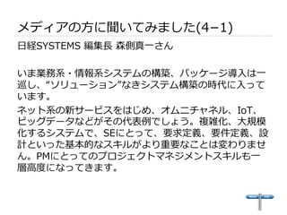 メディアの⽅方に聞いてみました(4­−1) 
 
⽇日経SYSTEMS 編集⻑⾧長 森側真⼀一さん 
 
いま業務系・情報系システムの構築、パッケージ導⼊入は⼀一 
巡し、“ソリューション”なきシステム構築の時代に⼊入って 
います。 
ネット系の新サービスをはじめ、オムニチャネル、IoT、 
ビッグデータなどがその代表例例でしょう。複雑化、⼤大規模 
化するシステムで、SEにとって、要求定義、要件定義、設 
計といった基本的なスキルがより重要なことは変わりませ 
ん。PMにとってのプロジェクトマネジメントスキルも⼀一 
層⾼高度度になってきます。 
 
 