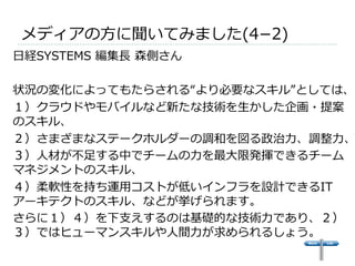 メディアの⽅方に聞いてみました(4­−2) 
 
⽇日経SYSTEMS 編集⻑⾧長 森側さん 
 
状況の変化によってもたらされる“より必要なスキル”としては、 
１）クラウドやモバイルなど新たな技術を⽣生かした企画・提案 
のスキル、 
２）さまざまなステークホルダーの調和を図る政治⼒力力、調整⼒力力、３）⼈人材が不不⾜足する中でチームの⼒力力を最⼤大限発揮できるチーム 
マネジメントのスキル、 
４）柔軟性を持ち運⽤用コストが低いインフラを設計できるIT 
アーキテクトのスキル、などが挙げられます。 
さらに１）４）を下⽀支えするのは基礎的な技術⼒力力であり、２） 
３）ではヒューマンスキルや⼈人間⼒力力が求められるしょう。 
 
 