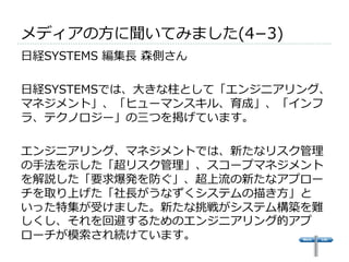 メディアの⽅方に聞いてみました(4­−3) 
 
⽇日経SYSTEMS 編集⻑⾧長 森側さん 
 
⽇日経SYSTEMSでは、⼤大きな柱として「エンジニアリング、 
マネジメント」、「ヒューマンスキル、育成」、「インフ 
ラ、テクノロジー」の三つを掲げています。 
 
エンジニアリング、マネジメントでは、新たなリスク管理理 
の⼿手法を⽰示した「超リスク管理理」、スコープマネジメント 
を解説した「要求爆発を防ぐ」、超上流流の新たなアプロー 
チを取り上げた「社⻑⾧長がうなずくシステムの描き⽅方」と 
いった特集が受けました。新たな挑戦がシステム構築を難 
しくし、それを回避するためのエンジニアリング的アプ 
ローチが模索索され続けています。 
 
 
