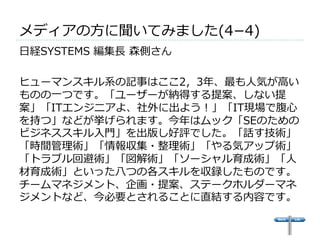 メディアの⽅方に聞いてみました(4­−4) 
 
⽇日経SYSTEMS 編集⻑⾧長 森側さん 
 
ヒューマンスキル系の記事はここ2，3年年、最も⼈人気が⾼高い 
ものの⼀一つです。「ユーザーが納得する提案、しない提 
案」「ITエンジニアよ、社外に出よう！」「IT現場で腹⼼心 
を持つ」などが挙げられます。今年年はムック「SEのための 
ビジネススキル⼊入⾨門」を出版し好評でした。「話す技術」 
「時間管理理術」「情報収集・整理理術」「やる気アップ術」 
「トラブル回避術」「図解術」「ソーシャル育成術」「⼈人 
材育成術」といった⼋八つの各スキルを収録したものです。 
チームマネジメント、企画・提案、ステークホルダーマネ 
ジメントなど、今必要とされることに直結する内容です。 
 
 
