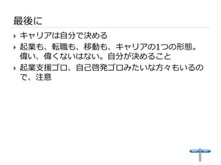 最後に 
} キャリアは⾃自分で決める 
} 起業も、転職も、移動も、キャリアの1つの形態。 
偉い、偉くないはない。⾃自分が決めること 
} 起業⽀支援ゴロ、⾃自⼰己啓発ゴロみたいな⽅方々もいるの 
で、注意 
