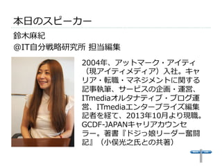 本⽇日のスピーカー 
鈴鈴⽊木⿇麻紀  
＠IT⾃自分戦略略研究所 担当編集 
2004年年、アットマーク・アイティ 
（現アイティメディア）⼊入社。キャ 
リア・転職・マネジメントに関する 
記事執筆、サービスの企画・運営、 
ITmediaオルタナティブ・ブログ運 
営、ITmediaエンタープライズ編集 
記者を経て、2013年年10⽉月より現職。 
GCDF-‐‑‒JAPANキャリアカウンセ 
ラー。著書『ドジっ娘リーダー奮闘 
記』（⼩小俣光之⽒氏との共著） 
 