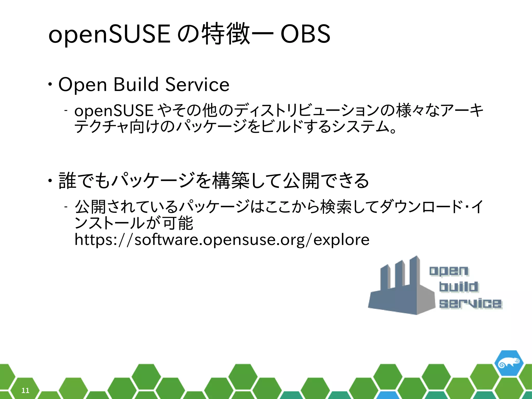 11
openSUSE のメニュー特徴― OBS
• Open Build Service
‒ openSUSE やネットワーク、セキュリティなど主なサーそのメニュー他のどのディストリビューションにも依存しない、独自のディスのメニューディストリビューションのメニュー様々なアーキなア設定ーキ
テクチャ向けのパッケージをビルドするシステム。向けのパッケージをビルドするシステム。け方っのメニューパッケージをビルドするシステム。を便利ビルの形でした。ドでしょ！する秘訣、お教えします！システム。
• 誰でもパッケージを構築して公開できるでもパッケージをビルドするシステム。を便利構築して公開できるして公開け方っでき合い。る秘訣、お教えします！
‒ 公開け方っされ以前はている秘訣、お教えします！パッケージをビルドするシステム。はここから行える検索してダウンロード・イしてダウンロードでしょ！・イ
ンストールの形でした。がメイン。可能
https://software.opensuse.org/explore
 
