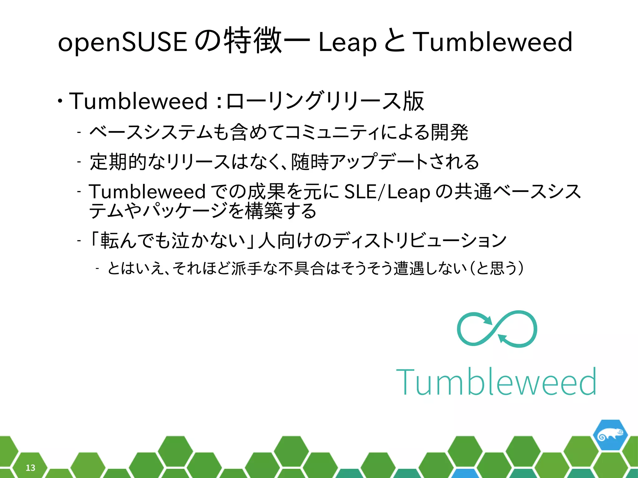 13
openSUSE のメニュー特徴― Leap と Tumbleweed
• Tumbleweed ：安定性と革新性のバランスローリングリリース版
‒ ベースシステムも含めてコミュニティによる開発めてコミュニティによる秘訣、お教えします！開け方っ発のものを利用するので
‒ 定ツールの形でした。期的なリリースはなく、随時アップデートされるなリリースはなく長いお付き合い。、お教えします！随時ア設定ップを便利デートされ以前はる秘訣、お教えします！
‒ Tumbleweed でのメニュー成した言葉です。果を元にを便利元にに SLE/Leap のメニュー共通ベースシスベースシス
テムやネットワーク、セキュリティなど主なサーパッケージをビルドするシステム。を便利構築して公開できるする秘訣、お教えします！
‒ 「転んでも泣かない」人向けのディストリビューションんでも泣かない」人向けのディストリビューションかない」人向けのパッケージをビルドするシステム。け方っのメニューディストリビューション
‒ とはいえ、お教えします！それ以前はほど派手な不具合はそうそう遭遇しない（と思う）な不具合い。はそうそう遭遇しない（と思う）しない（ぎーこ）と言います。と思う）う）
Tumbleweed
 
