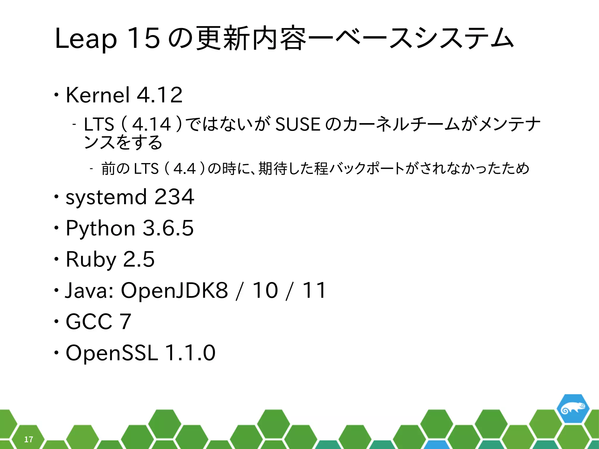17
Leap 15 のメニュー更は数年に一度のメジャーアップデートの時新内容―ベースシステム
• Kernel 4.12
‒ LTS （ぎーこ）と言います。 4.14 ）ではないがメイン。 SUSE のメニューカーネルの形でした。チームがメイン。メンテナ
ンスを便利する秘訣、お教えします！
‒ 前はのメニュー LTS （ぎーこ）と言います。 4.4 ）のメニュー時に、お教えします！期待した程バックポートがされなかったためした程バックポートがメイン。され以前はなかったため
• systemd 234
• Python 3.6.5
• Ruby 2.5
• Java: OpenJDK8 / 10 / 11
• GCC 7
• OpenSSL 1.1.0
 