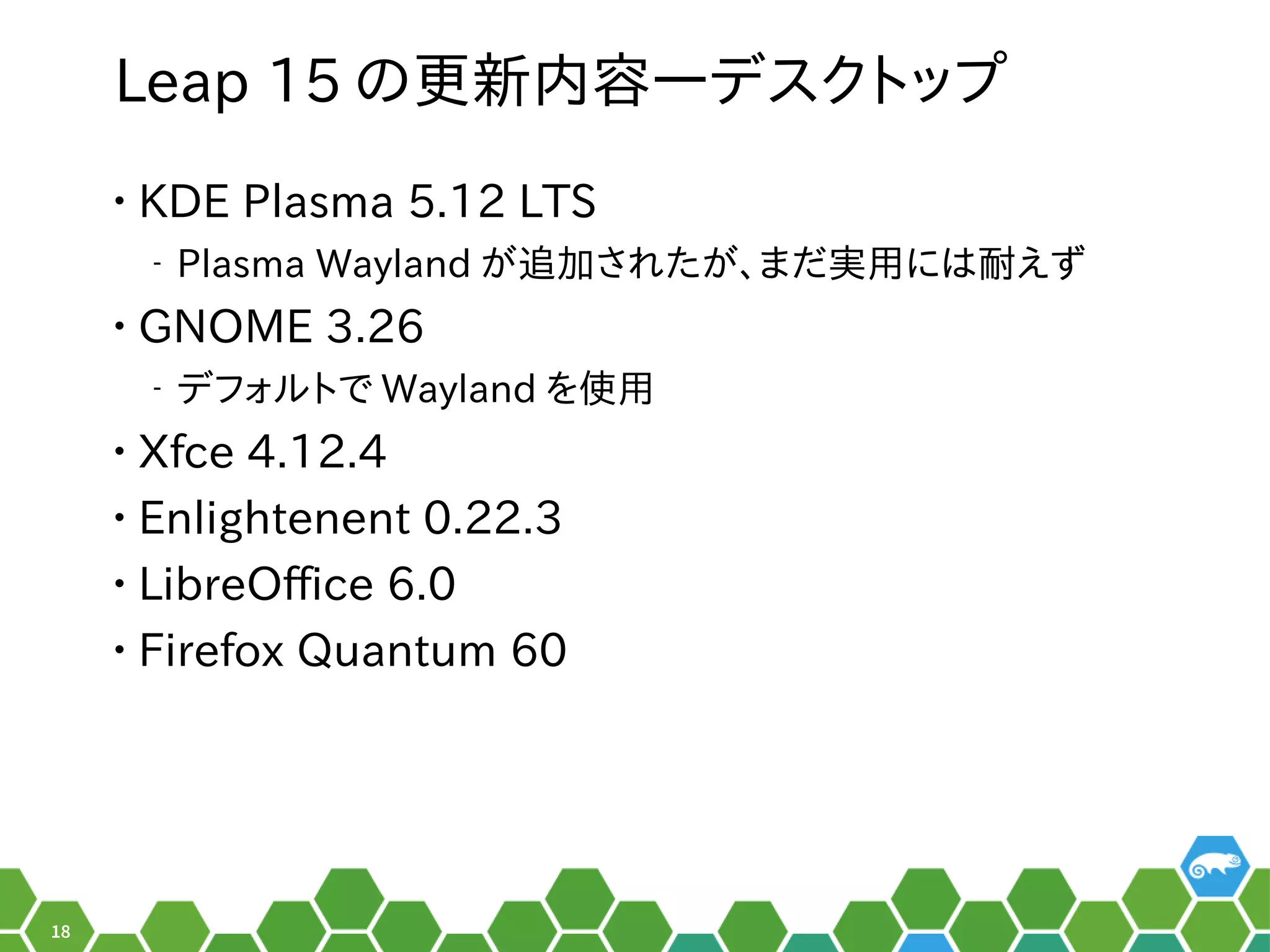 18
Leap 15 のメニュー更は数年に一度のメジャーアップデートの時新内容―デスクトップを便利
• KDE Plasma 5.12 LTS
‒ Plasma Wayland がメイン。追加されたが、まだ実用には耐えずされ以前はたがメイン。、お教えします！まだ実用には耐えずえず
• GNOME 3.26
‒ デフォルの形でした。トで Wayland を便利使っています。用
• Xfce 4.12.4
• Enlightenent 0.22.3
• LibreOffice 6.0
• Firefox Quantum 60
 