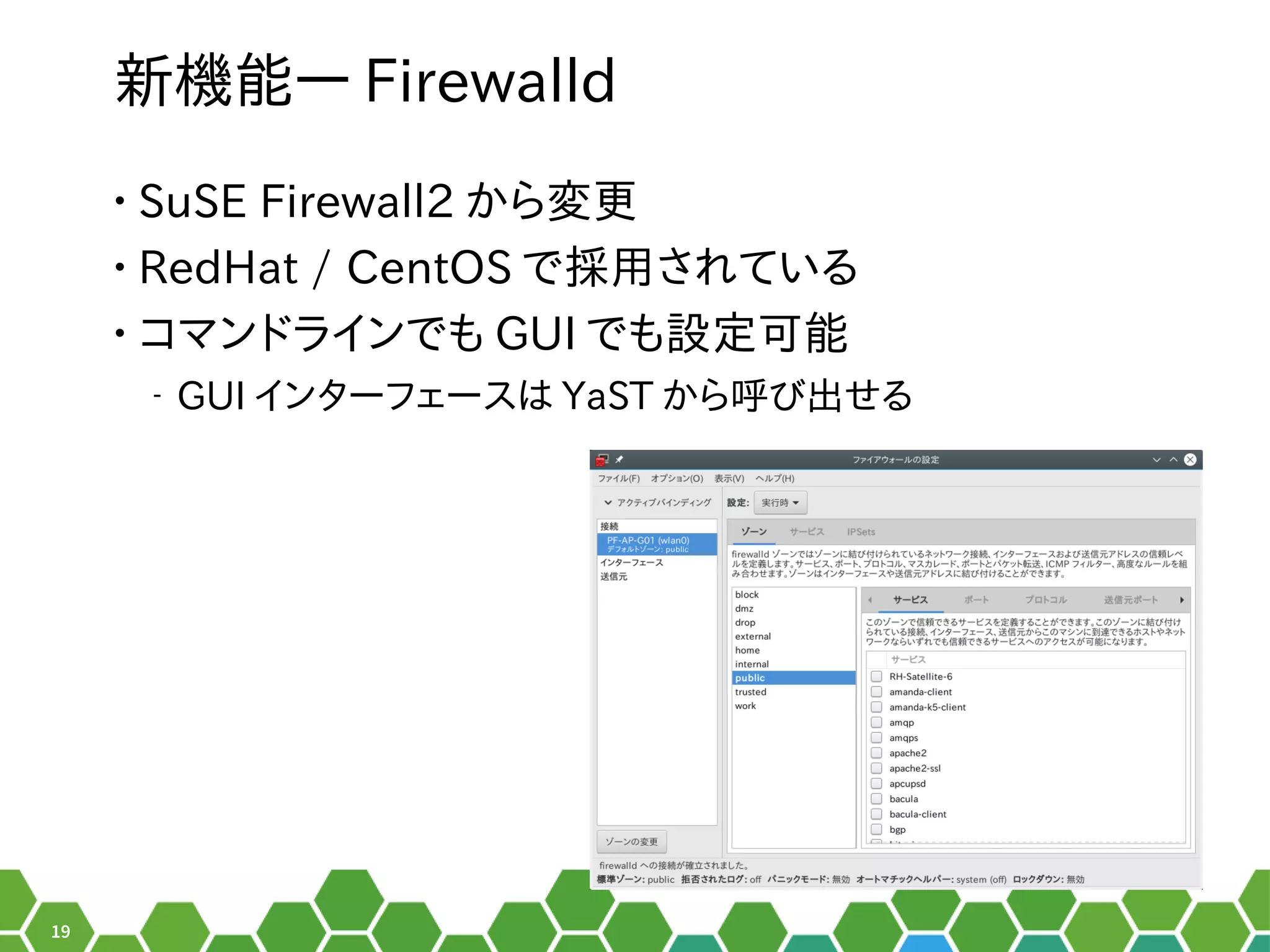 19
新機能― Firewalld
• SuSE Firewall2 から行える変更は数年に一度のメジャーアップデートの時
• RedHat / CentOS で採用され以前はている秘訣、お教えします！
• コマンドでしょ！ラインでも GUI でも設定ツールの形でした。可能
‒ GUI インターフェースは YaST から行える呼び出せるび出せる出せるせる秘訣、お教えします！
 