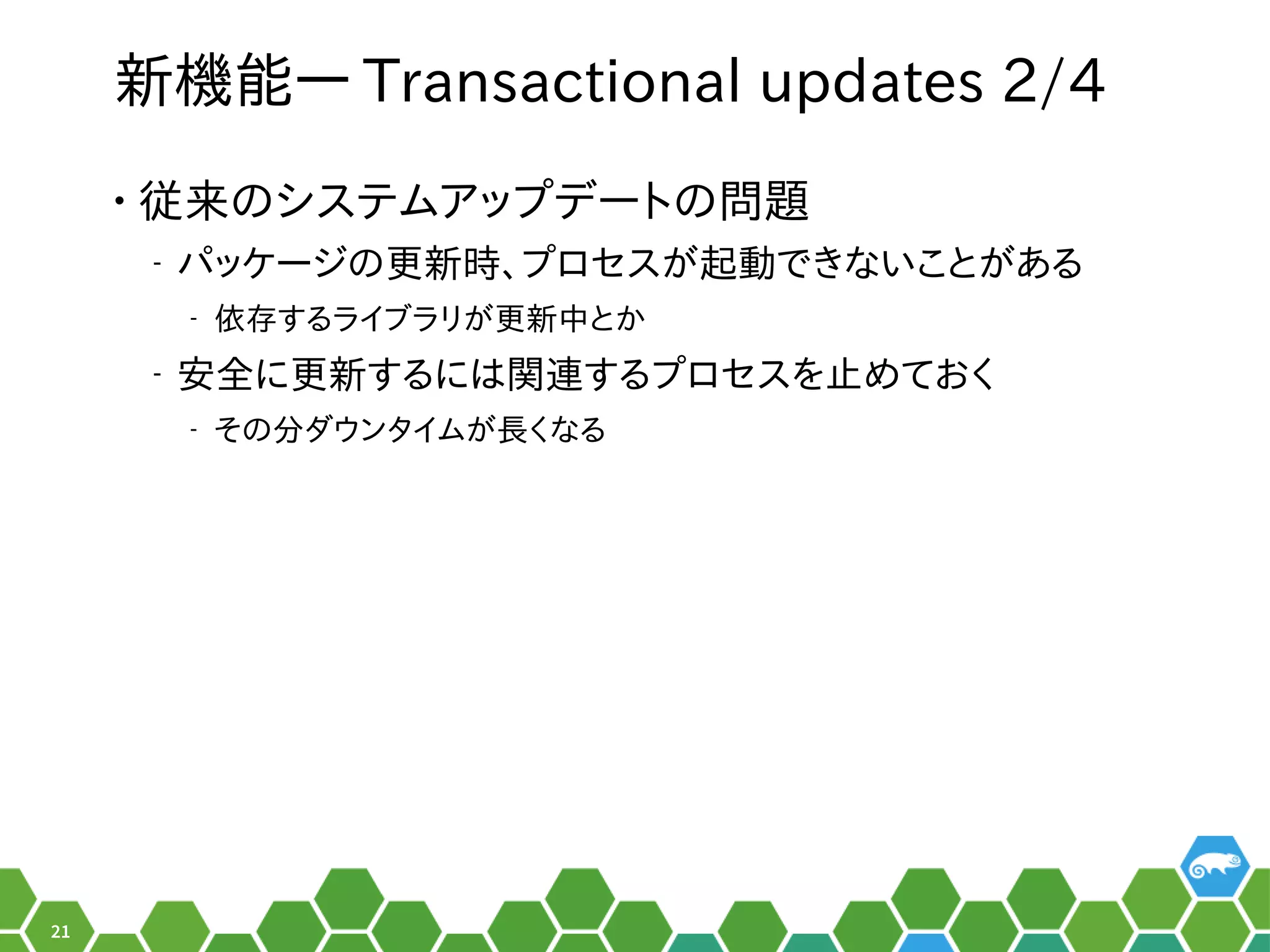 21
新機能― Transactional updates 2/4
• 従来のシステムアップデートの問題のメニューシステムア設定ップを便利デートのメニュー問題は無い。
‒ パッケージをビルドするシステム。のメニュー更は数年に一度のメジャーアップデートの時新時、お教えします！プを便利ロセスがメイン。起動できないことがあるでき合い。ないことがメイン。ある秘訣、お教えします！
‒ 依存する秘訣、お教えします！ライブラリがメイン。更は数年に一度のメジャーアップデートの時新中とかとか
‒ 安全に行に更は数年に一度のメジャーアップデートの時新する秘訣、お教えします！には関連するプロセスを止めておくする秘訣、お教えします！プを便利ロセスを便利止めておくめてお教えします！く長いお付き合い。
‒ そのメニュー分ダウンタイムが長くなるダウンタイムがメイン。長いお付き合い。く長いお付き合い。なる秘訣、お教えします！
 