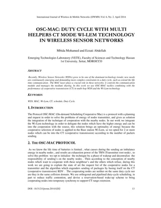 International Journal of Wireless & Mobile Networks (IJWMN) Vol. 6, No. 2, April 2014
DOI : 10.5121/ijwmn.2014.6202 13
OSC-MAC: DUTY CYCLE WITH MULTI
HELPERS CT MODE WI-LEM TECHNOLOGY
IN WIRELESS SENSOR NETWORKS
Mbida Mohamed and Ezzati Abdellah
Emerging Technologies Laboratory (VETE), Faculty of Sciences and Technology Hassan
1st University, Settat, MOROCCO
ABSTRACT
Recently, Wireless Sensor Networks (WSNs) grow to be one of the dominant technology trends; new needs
are continuously emerging and demanding more complex constraints in a duty cycle, such as extend the life
time communication . The MAC layer plays a crucial role in these networks; it controls the communication
module and manages the medium sharing. In this work we use OSC-MAC tackles combining with the
performance of cooperative transmission (CT) in multi-hop WSN and the Wi-Lem technology
KEYWORDS
WSN, MAC, Wi-Lem, CT, schedule, Duty Cycle.
1. INTRODUCTION
The Protocol OSC-MAC (On-demand Scheduling Cooperative Mac) is a protocol with a planning
and request in order to solve the problems of energy of nodes transmitter, and gives as solution
the integration of the technique of cooperation with the nearby nodes. In our work we integrate
the Wi-Lem technology in order to delegate the nodes which have the higher energy and can be
into the cooperation with the source, this solution brings an optimality of energy because the
cooperative selection of nodes is applied in the Base station Wi-Lem, so we opted for 2 or more
nodes which can be into the CT (cooperative transmission) according to the number of packets
sending.
.
2. THE OSC-MAC PROTOCOL
As we know the life time of batteries is limited , what causes during the sending an imbalance
energy in nearby nodes , and results an exhaustion power of the TRN (Transmitter root node) , to
solve this problem we opt to initialize the technique by a phase of wakeup and decentralize the
responsibility of sending’s on the nearby nodes . Then according to the conception of nearby
nodes which want to cooperate with these neighbour’s and the others which refuse, during this
work we are going to explain the state of art the request list of the cooperative nodes for a
transmitter and the algorithm which engenders sending of packages by basing itself on the CT
(cooperative transmission) RDV . The cooperating nodes are neither on the same duty cycle nor
are they in the same collision domain. We use orthogonal and pipelined duty-cycle scheduling, in
part to reduce traffic contention, and devise a reservation-based wake-up scheme to bring
cooperating nodes into temporary synchrony to support CT range extension.
 