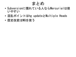 まとめ
●   Subversionに慣れている人ならMercurialは使
    いやすい
●   混乱ポイントはhg updateとMultiple Heads
●   歴史改変はMQを使う
 