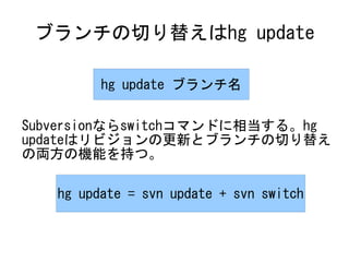 ブランチの切り替えはhg update

         hg update ブランチ名

Subversionならswitchコマンドに相当する。hg
updateはリビジョンの更新とブランチの切り替え
の両方の機能を持つ。

   hg update = svn update + svn switch
 