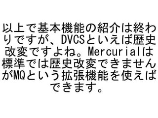 以上で基本機能の紹介は終わ
りですが、DVCSといえば歴史
改変ですよね。Mercurialは
標準では歴史改変できません
がMQという拡張機能を使えば
     できます。
 