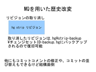 MQを用いた歴史改変
リビジョンの取り消し

 hg strip リビジョン


取り消したリビジョンは.hg¥strip-backup
¥チェンジセットID-backup.hgにバックアップ
されるので復旧可能


他にもコミットコメントの修正や、コミットの並
び替えもできるけど結構面倒
 