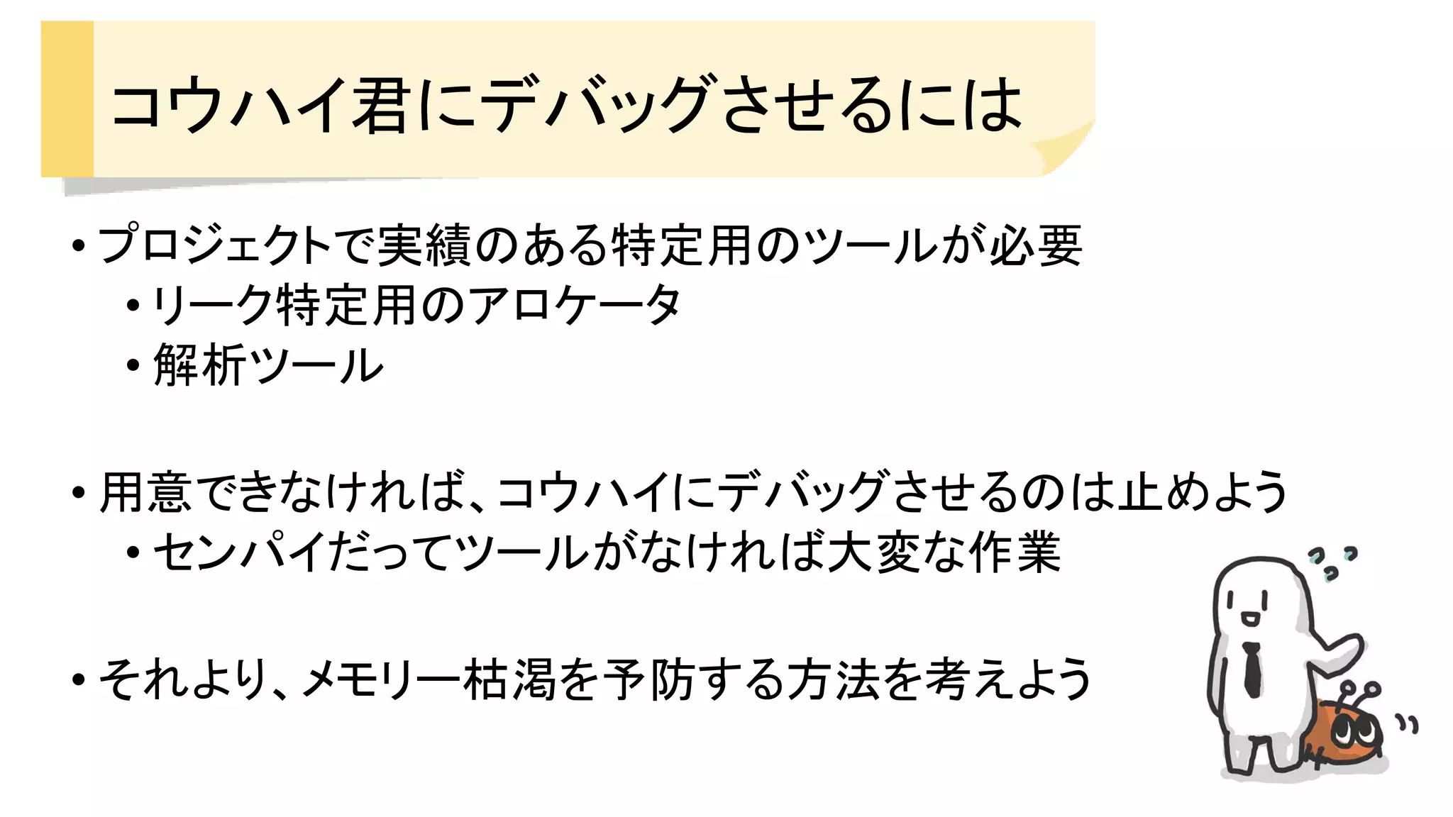 コウハイ君にデバッグさせるには
• プロジェクトで実績のある特定用のツールが必要
• リーク特定用のアロケータ
• 解析ツール
• 用意できなければ、コウハイにデバッグさせるのは止めよう
• センパイだってツールがなければ大変な作業
• それより、メモリー枯渇を予防する方法を考えよう
 