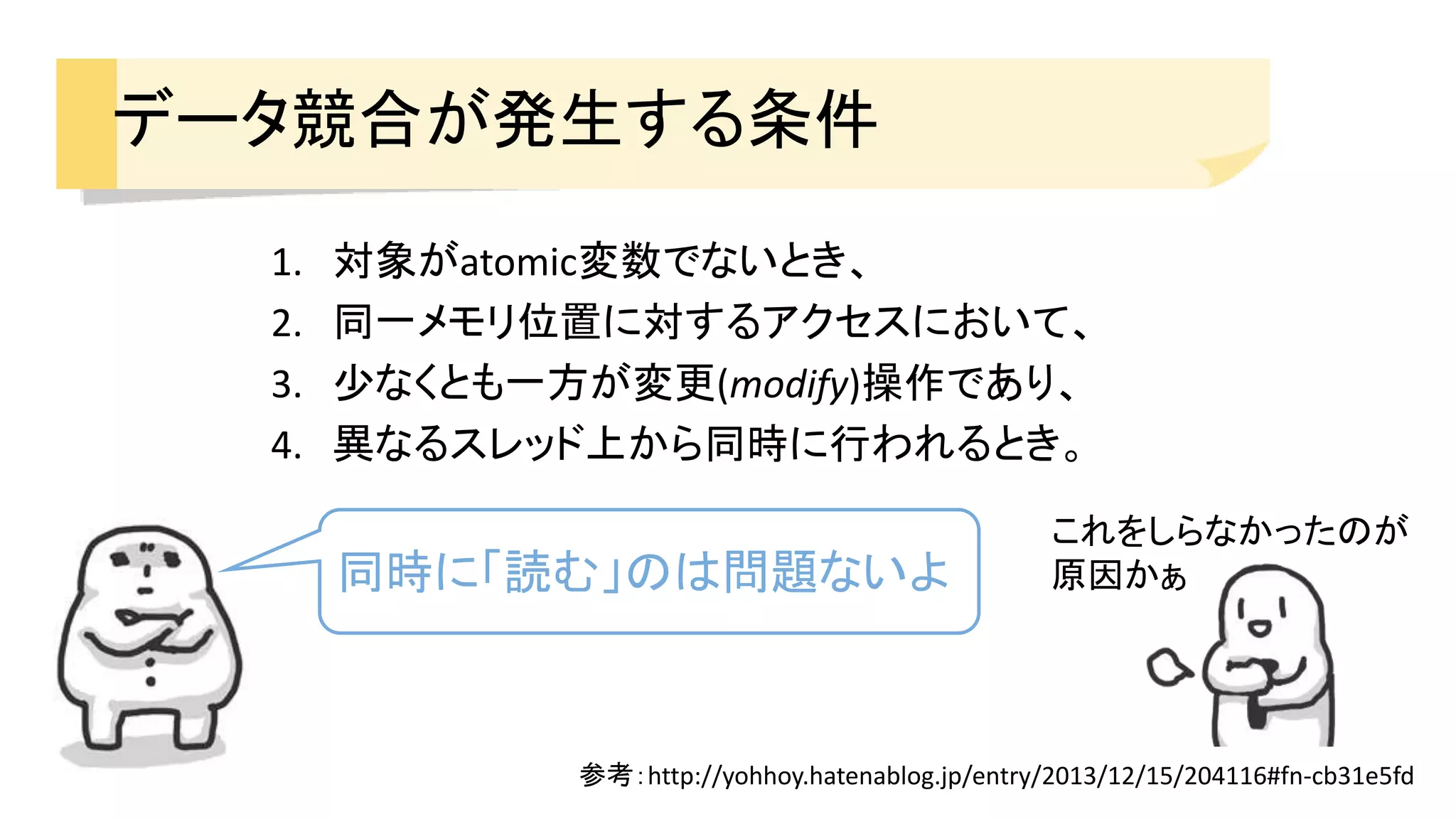 1. 対象がatomic変数でないとき、
2. 同一メモリ位置に対するアクセスにおいて、
3. 少なくとも一方が変更(modify)操作であり、
4. 異なるスレッド上から同時に行われるとき。
データ競合が発生する条件
参考：http://yohhoy.hatenablog.jp/entry/2013/12/15/204116#fn-cb31e5fd
同時に「読む」のは問題ないよ
これをしらなかったのが
原因かぁ
 