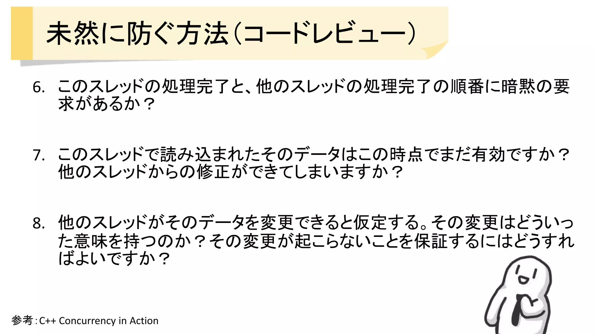 未然に防ぐ方法（コードレビュー）
6. このスレッドの処理完了と、他のスレッドの処理完了の順番に暗黙の要
求があるか？
7. このスレッドで読み込まれたそのデータはこの時点でまだ有効ですか？
他のスレッドからの修正ができてしまいますか？
8. 他のスレッドがそのデータを変更できると仮定する。その変更はどういっ
た意味を持つのか？その変更が起こらないことを保証するにはどうすれ
ばよいですか？
参考：C++ Concurrency in Action
 