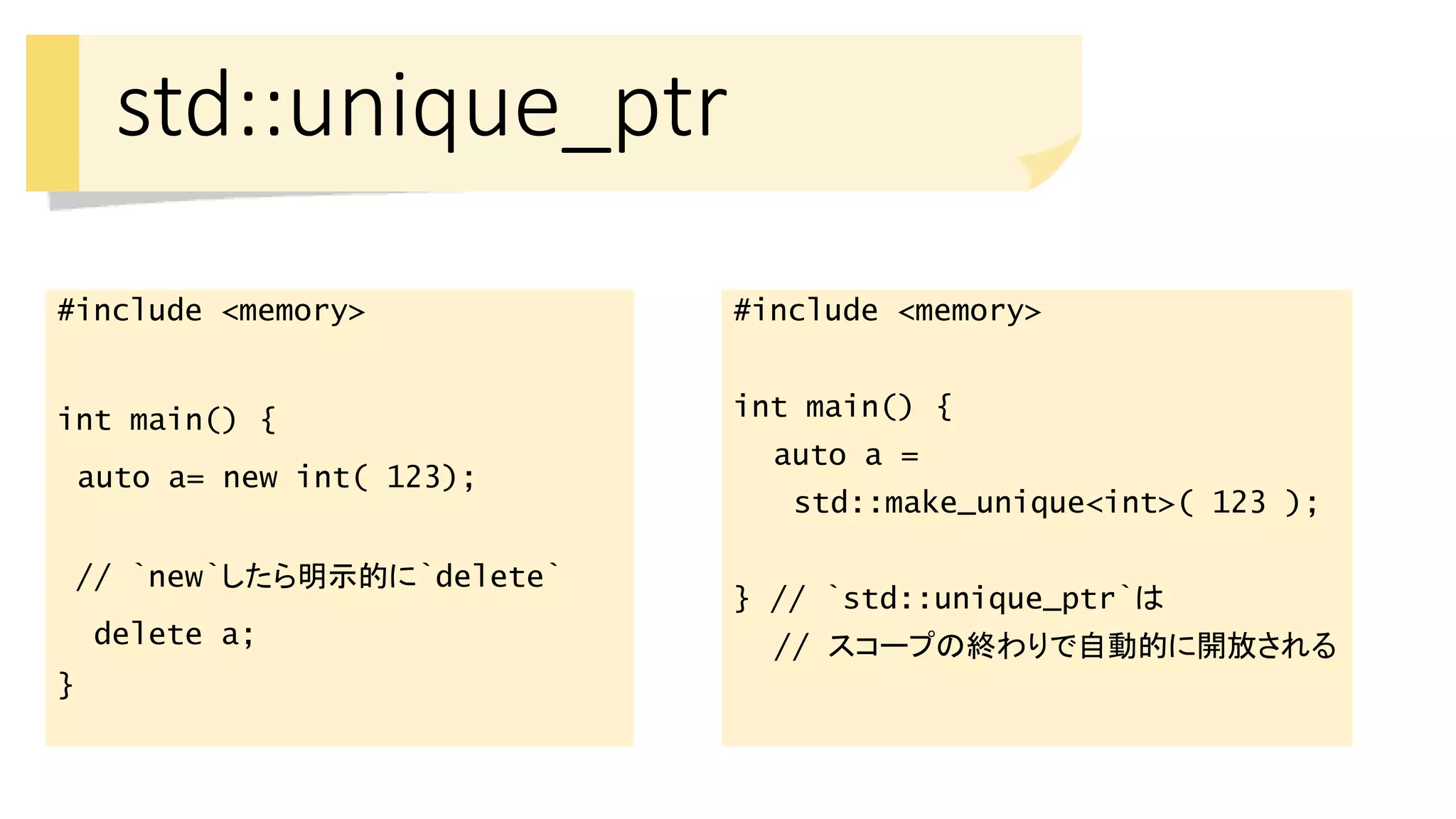 std::unique_ptr
#include <memory>
int main() {
auto a= new int( 123);
// `new`したら明示的に`delete`
delete a;
}
#include <memory>
int main() {
auto a =
std::make_unique<int>( 123 );
} // `std::unique_ptr`は
// スコープの終わりで自動的に開放される
 