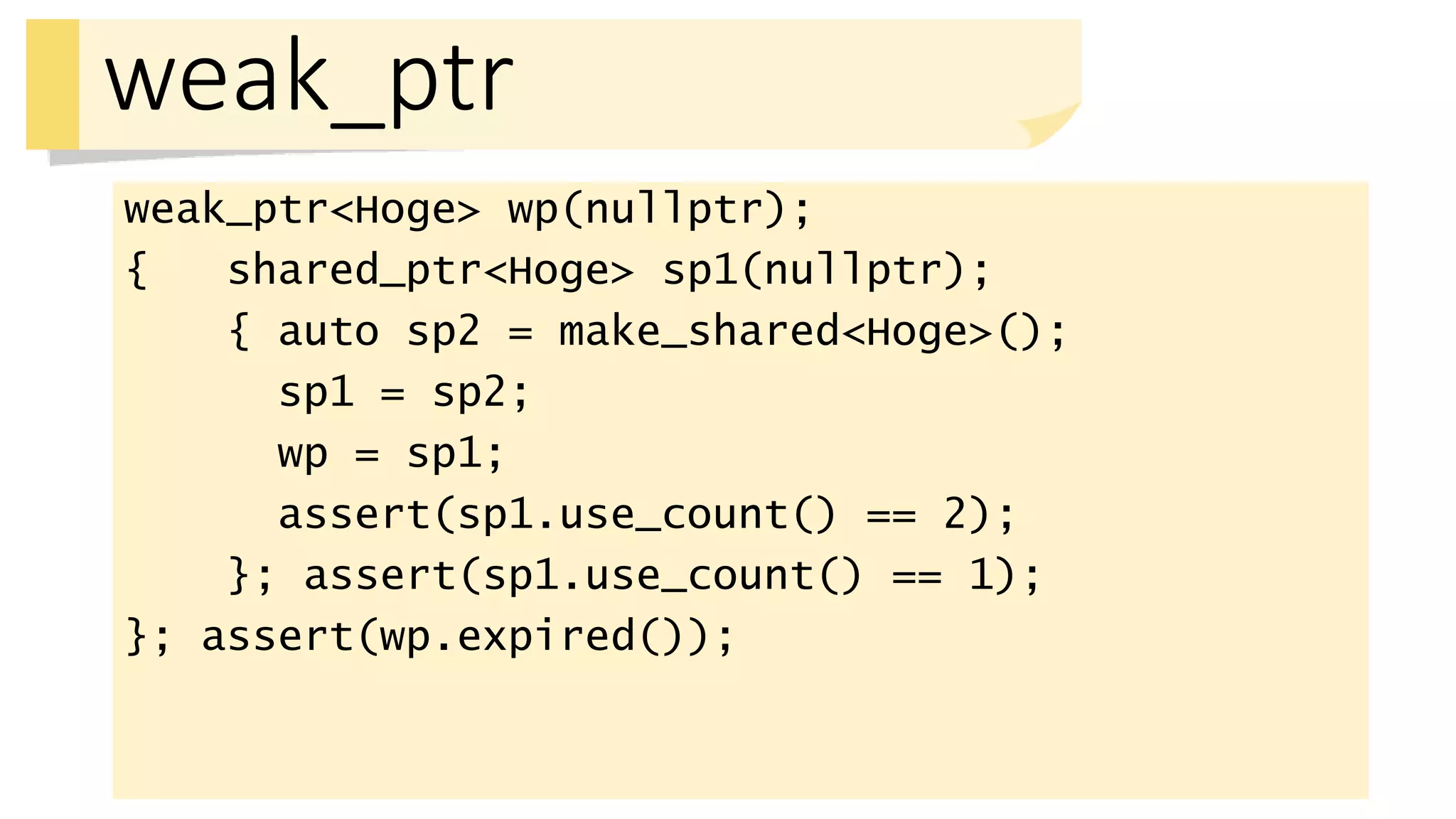 weak_ptr
weak_ptr<Hoge> wp(nullptr);
{ shared_ptr<Hoge> sp1(nullptr);
{ auto sp2 = make_shared<Hoge>();
sp1 = sp2;
wp = sp1;
assert(sp1.use_count() == 2);
}; assert(sp1.use_count() == 1);
}; assert(wp.expired());
 