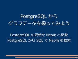 10
PostgreSQL から
グラフデータを扱ってみよう
PostgreSQL の更新を Neo4j へ反映
PostgreSQL から SQL で Neo4j を検索
 