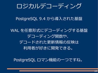 18
ロジカルデコーディング
PostgreSQL 9.4 から導入された基盤
WAL を任意形式にデコーディングする基盤
デコーディング関数や、
デコードされた更新情報の反映は
利用者が好きに開発できる。
PostgreSQL ロマン機能の一つですね。
 