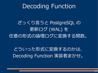 19
Decoding Function
ざっくり言うと PostgreSQL の
更新ログ (WAL) を
任意の形式の論理ログに変換する関数。
どういった形式に変換するのかは、
Decoding Function 実装者まかせ。
 
