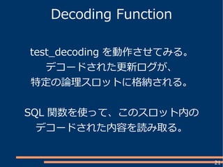 21
Decoding Function
test_decoding を動作させてみる。
デコードされた更新ログが、
特定の論理スロットに格納される。
SQL 関数を使って、このスロット内の
デコードされた内容を読み取る。
 