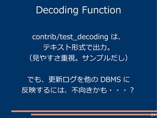 24
Decoding Function
contrib/test_decoding は、
テキスト形式で出力。
（見やすさ重視。サンプルだし）
でも、更新ログを他の DBMS に
反映するには、不向きかも・・・？
 