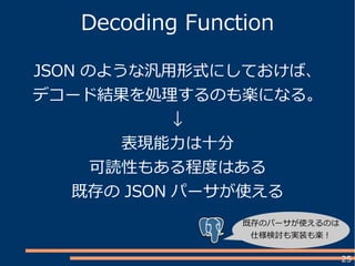 25
Decoding Function
JSON のような汎用形式にしておけば、
デコード結果を処理するのも楽になる。
↓
表現能力は十分
可読性もある程度はある
既存の JSON パーサが使える
既存のパーサが使えるのは
仕様検討も実装も楽！
 