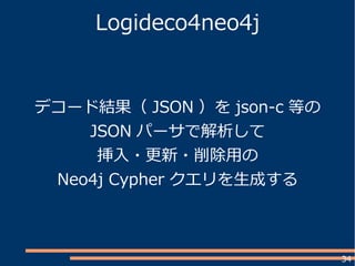 34
Logideco4neo4j
デコード結果（ JSON ）を json-c 等の
JSON パーサで解析して
挿入・更新・削除用の
Neo4j Cypher クエリを生成する
 
