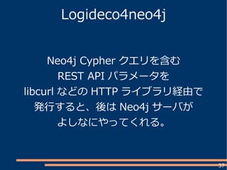 37
Logideco4neo4j
Neo4j Cypher クエリを含む
REST API パラメータを
libcurl などの HTTP ライブラリ経由で
発行すると、後は Neo4j サーバが
よしなにやってくれる。
 