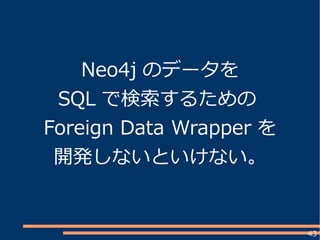 43
Neo4j のデータを
SQL で検索するための
Foreign Data Wrapper を
開発しないといけない。
 