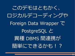53
このデモはともかく、
ロジカルデコーディングや
Foreign Data Wrapper で
PostgreSQL と
異種 DBMS 間連携が
簡単にできるかも！？
 