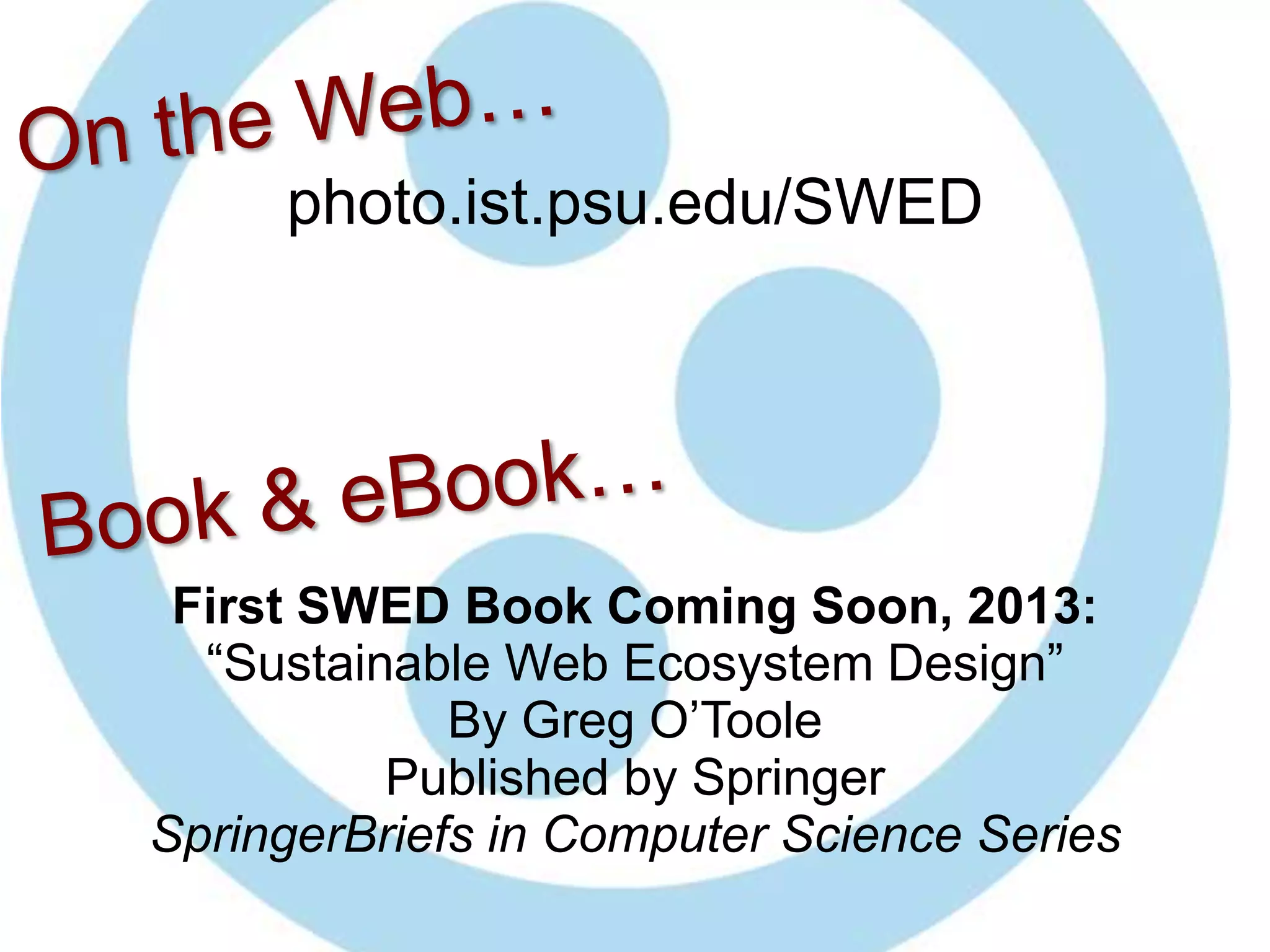 photo.ist.psu.edu/SWED




 First SWED Book Coming Soon, 2013:
  “Sustainable Web Ecosystem Design”
             By Greg O’Toole
          Published by Springer
SpringerBriefs in Computer Science Series
 