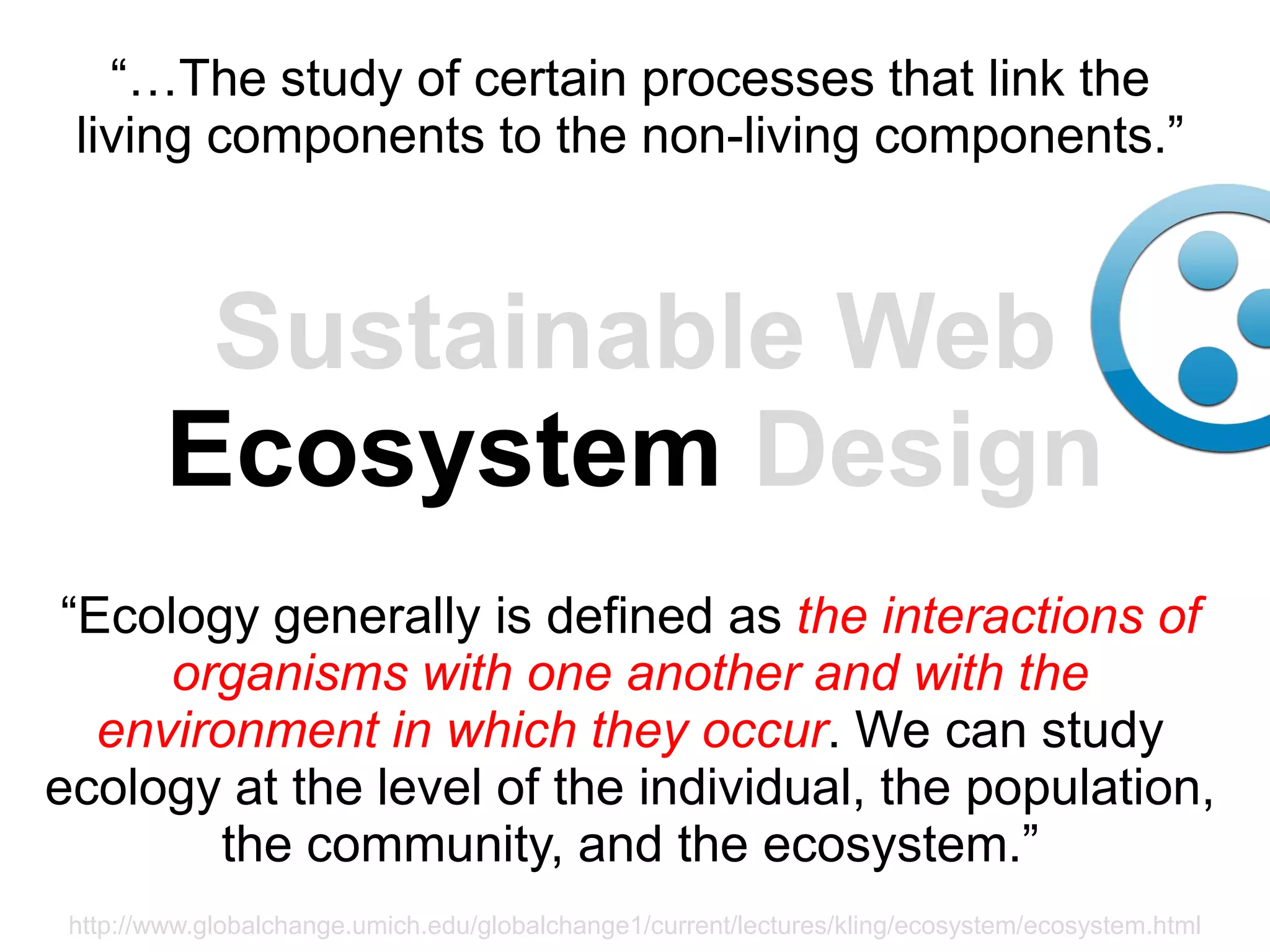 “…The study of certain processes that link the
 living components to the non-living components.”



          Sustainable Web
         Ecosystem Design
 “Ecology generally is defined as the interactions of
      organisms with one another and with the
   environment in which they occur. We can study
ecology at the level of the individual, the population,
        the community, and the ecosystem.”
 http://www.globalchange.umich.edu/globalchange1/current/lectures/kling/ecosystem/ecosystem.html
 