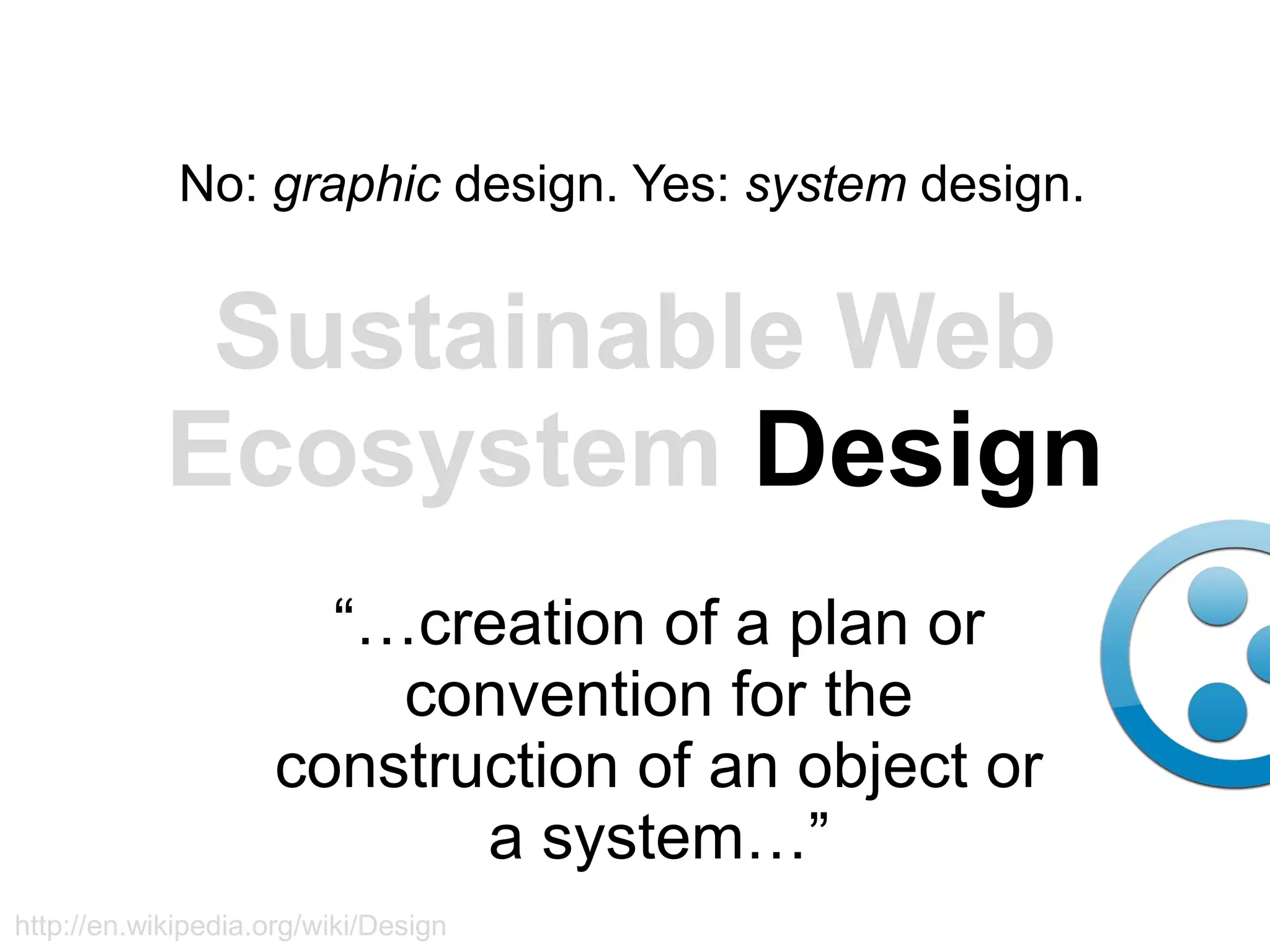 No: graphic design. Yes: system design.


             Sustainable Web
            Ecosystem Design
                       “…creation of a plan or
                         convention for the
                     construction of an object or
                            a system…”
http://en.wikipedia.org/wiki/Design
 
