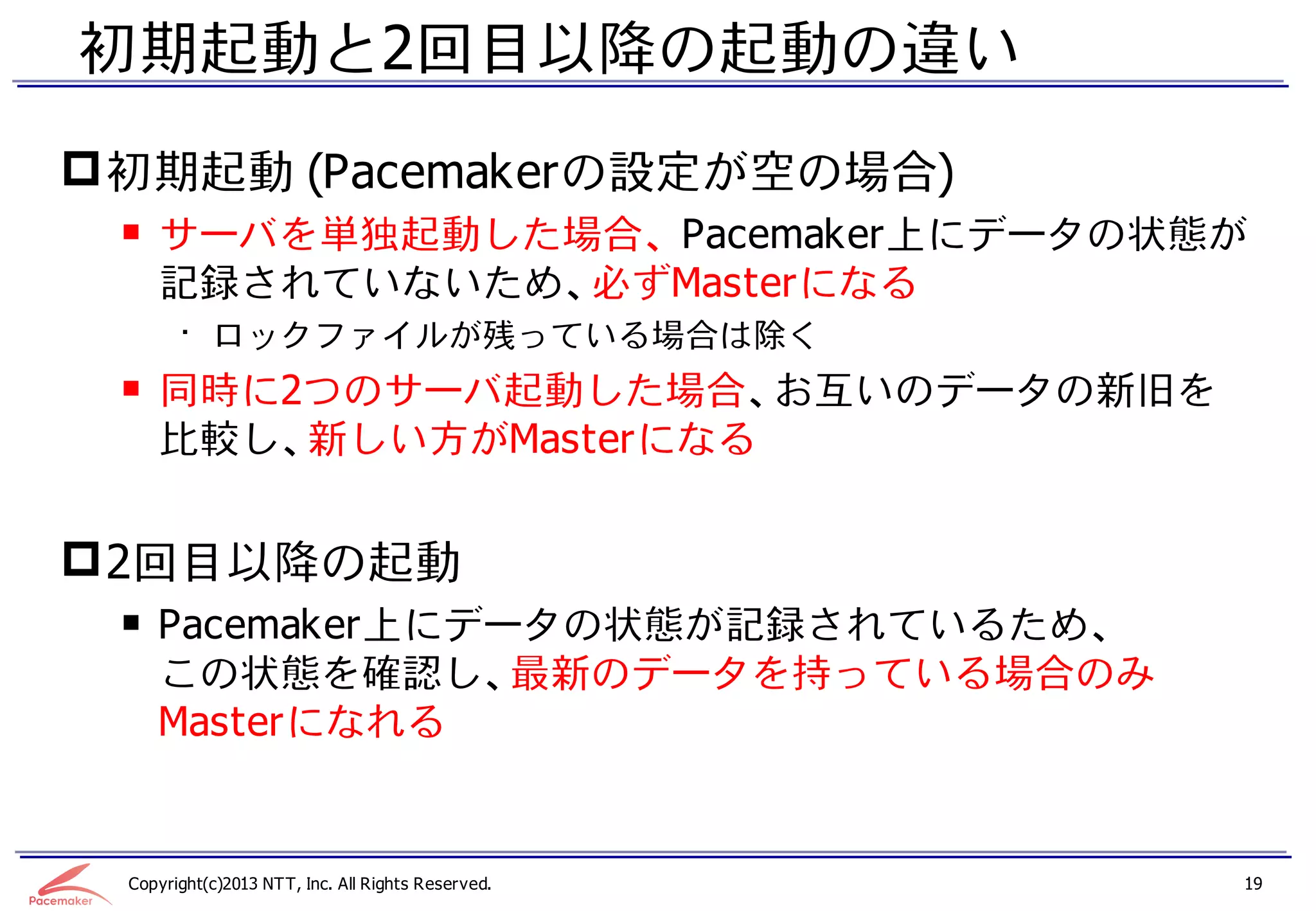 初期起動と2回目以降の起動の違い
 初期起動 (Pacemakerの設定が空の場合)
 ￭ サーバを単独起動した場合、 Pacemaker上にデータの状態が
   記録されていないため、必ずMasterになる
       • ロックファイルが残っている場合は除く
 ￭ 同時に2つのサーバ起動した場合、お互いのデータの新旧を
   比較し、新しい方がMasterになる


 2回目以降の起動
 ￭ Pacemaker上にデータの状態が記録されているため、
   この状態を確認し、最新のデータを持っている場合のみ
   Masterになれる


 Copyright(c)2013 NTT, Inc. All Rights Reserved.   19
 