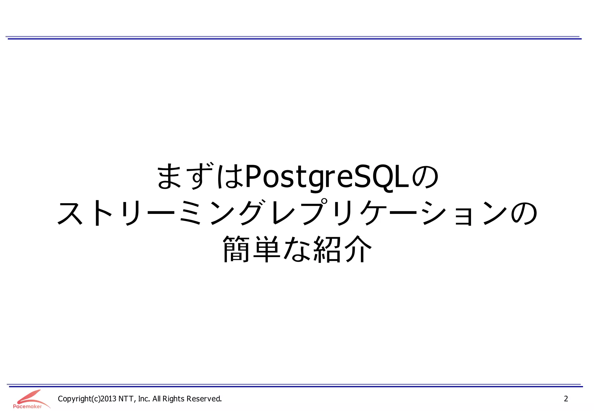 まずはPostgreSQLの
ストリーミングレプリケーションの
     簡単な紹介



Copyright(c)2013 NTT, Inc. All Rights Reserved.   2
 