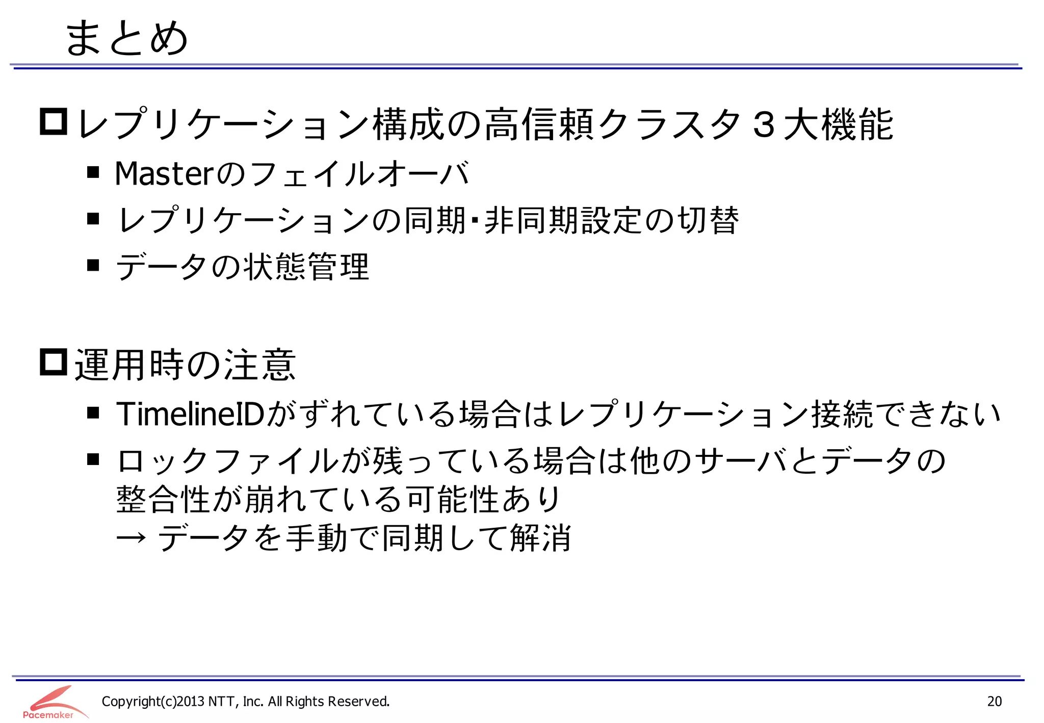 まとめ
 レプリケーション構成の高信頼クラスタ３大機能
 ￭ Masterのフェイルオーバ
 ￭ レプリケーションの同期・非同期設定の切替
 ￭ データの状態管理


 運用時の注意
 ￭ TimelineIDがずれている場合はレプリケーション接続できない
 ￭ ロックファイルが残っている場合は他のサーバとデータの
   整合性が崩れている可能性あり
   → データを手動で同期して解消



 Copyright(c)2013 NTT, Inc. All Rights Reserved.   20
 