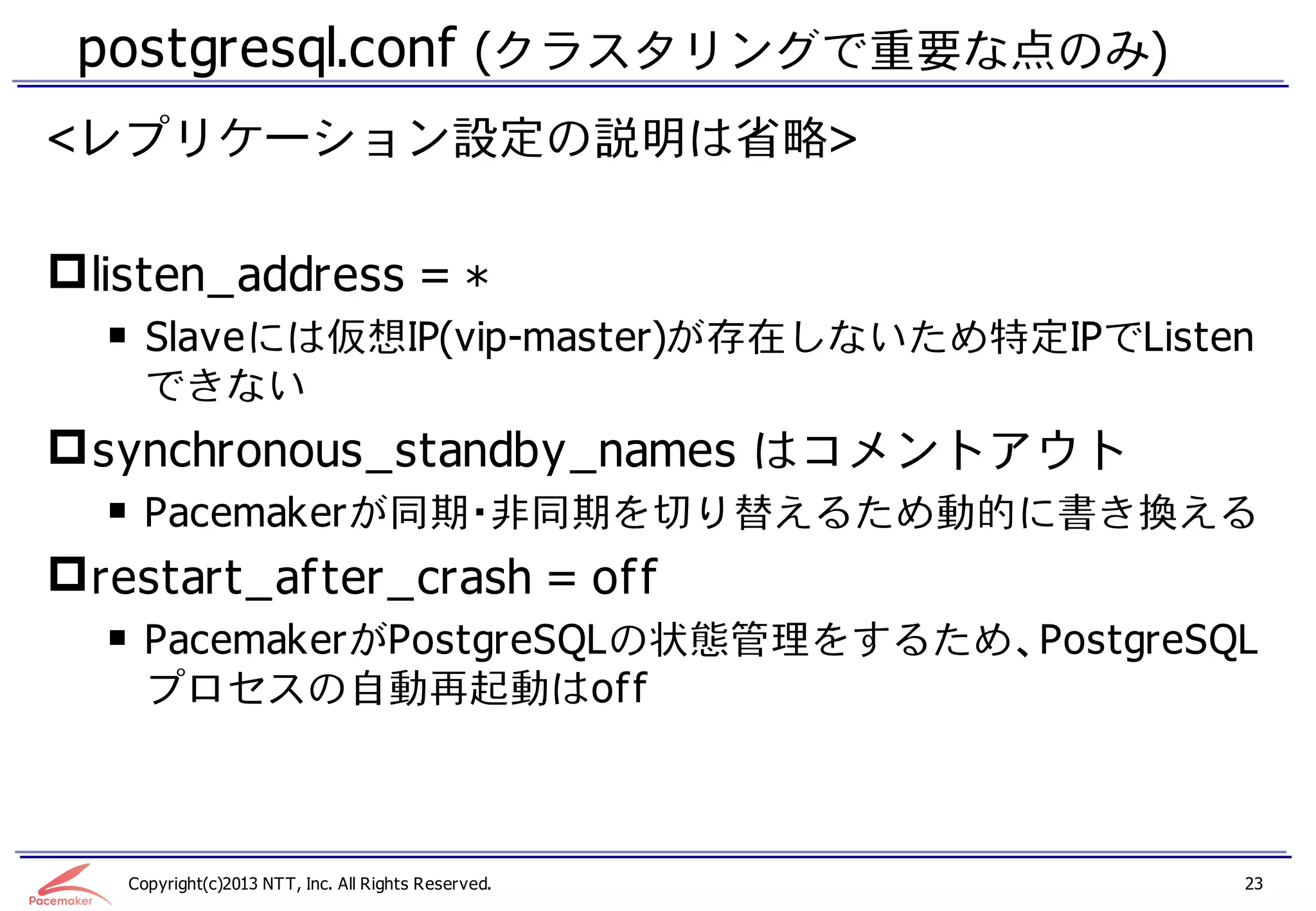 postgresql.conf (クラスタリングで重要な点のみ)
<レプリケーション設定の説明は省略>

 listen_address = *
  ￭ Slaveには仮想IP(vip-master)が存在しないため特定IPでListen
    できない
 synchronous_standby_names はコメントアウト
  ￭ Pacemakerが同期・非同期を切り替えるため動的に書き換える
 restart_after_crash = off
  ￭ PacemakerがPostgreSQLの状態管理をするため、PostgreSQL
    プロセスの自動再起動はoff



   Copyright(c)2013 NTT, Inc. All Rights Reserved.   23
 