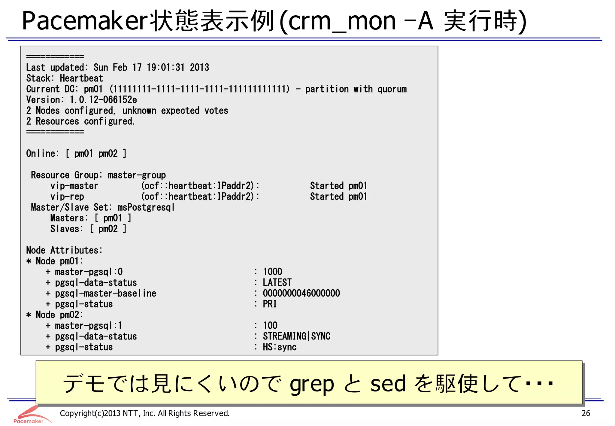 Pacemaker状態表示例 (crm_mon –A 実行時)
============
Last updated: Sun Feb 17 19:01:31 2013
Stack: Heartbeat
Current DC: pm01 (11111111-1111-1111-1111-111111111111) - partition with quorum
Version: 1.0.12-066152e
2 Nodes configured, unknown expected votes
2 Resources configured.
============

Online: [ pm01 pm02 ]

Resource Group: master-group
    vip-master         (ocf::heartbeat:IPaddr2):                     Started pm01
    vip-rep            (ocf::heartbeat:IPaddr2):                     Started pm01
Master/Slave Set: msPostgresql
    Masters: [ pm01 ]
    Slaves: [ pm02 ]

Node Attributes:
* Node pm01:
    + master-pgsql:0                                    :   1000
    + pgsql-data-status                                 :   LATEST
    + pgsql-master-baseline                             :   0000000046000000
    + pgsql-status                                      :   PRI
* Node pm02:
    + master-pgsql:1                                    : 100
    + pgsql-data-status                                 : STREAMING|SYNC
    + pgsql-status                                      : HS:sync



       デモでは見にくいので grep と sed を駆使して・・・
       デモでは見にくいので grep と sed を駆使して・・・
      Copyright(c)2013 NTT, Inc. All Rights Reserved.                               26
 