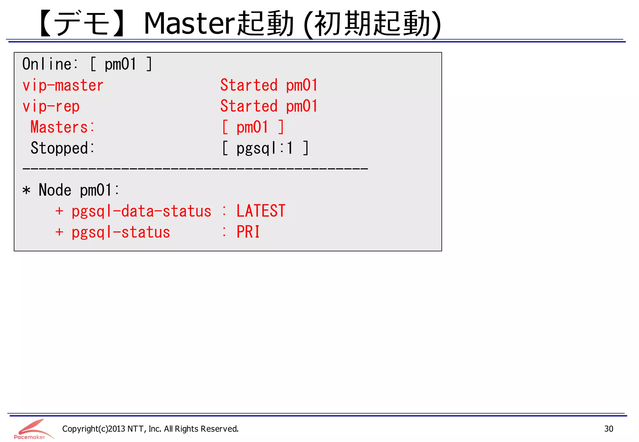 【デモ】 Master起動 (初期起動)
Online: [ pm01 ]
vip-master              Started pm01
vip-rep                 Started pm01
 Masters:               [ pm01 ]
 Stopped:               [ pgsql:1 ]
------------------------------------------
* Node pm01:
    + pgsql-data-status : LATEST
    + pgsql-status      : PRI




    Copyright(c)2013 NTT, Inc. All Rights Reserved.   30
 