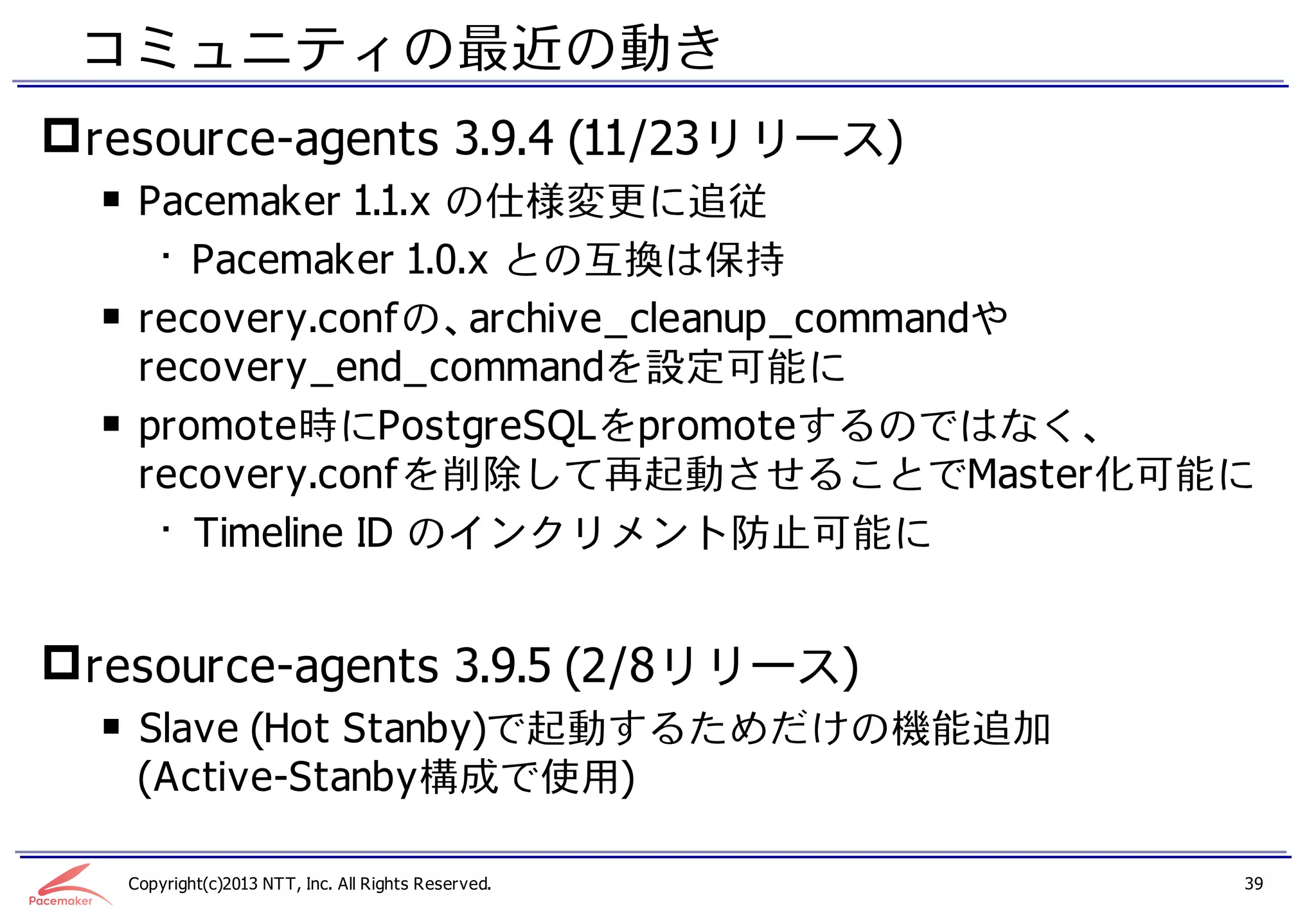 コミュニティの最近の動き
 resource-agents 3.9.4 (11/23リリース)
  ￭ Pacemaker 1.1.x の仕様変更に追従
     • Pacemaker 1.0.x との互換は保持
  ￭ recovery.confの、archive_cleanup_commandや
    recovery_end_commandを設定可能に
  ￭ promote時にPostgreSQLをpromoteするのではなく、
    recovery.confを削除して再起動させることでMaster化可能に
     • Timeline ID のインクリメント防止可能に


 resource-agents 3.9.5 (2/8リリース)
  ￭ Slave (Hot Stanby)で起動するためだけの機能追加
    (Active-Stanby構成で使用)

   Copyright(c)2013 NTT, Inc. All Rights Reserved.   39
 