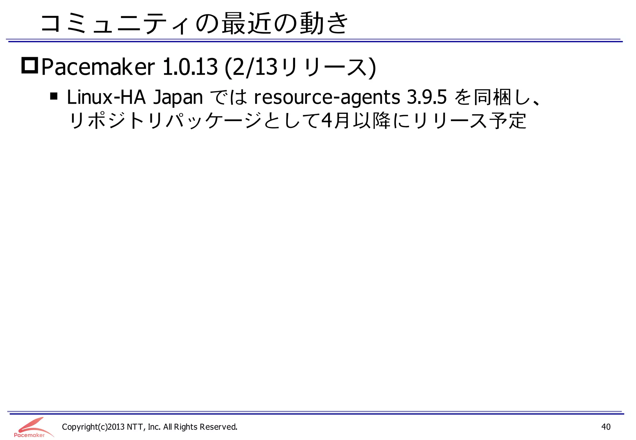 コミュニティの最近の動き
 Pacemaker 1.0.13 (2/13リリース)
  ￭ Linux-HA Japan では resource-agents 3.9.5 を同梱し、
    リポジトリパッケージとして4月以降にリリース予定




   Copyright(c)2013 NTT, Inc. All Rights Reserved.   40
 